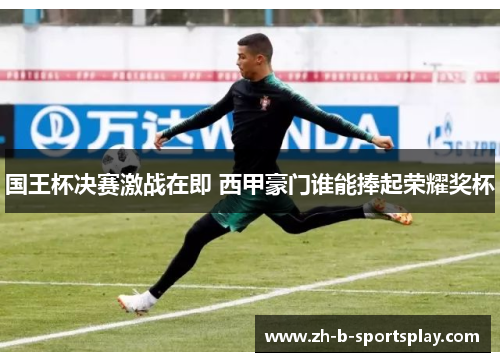 国王杯决赛激战在即 西甲豪门谁能捧起荣耀奖杯
